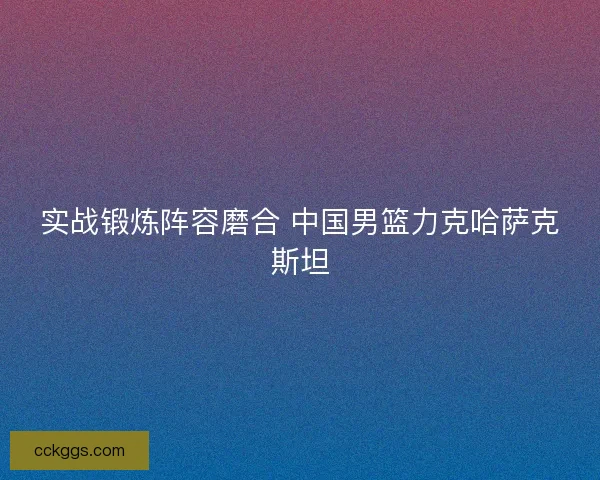 实战锻炼阵容磨合 中国男篮力克哈萨克斯坦