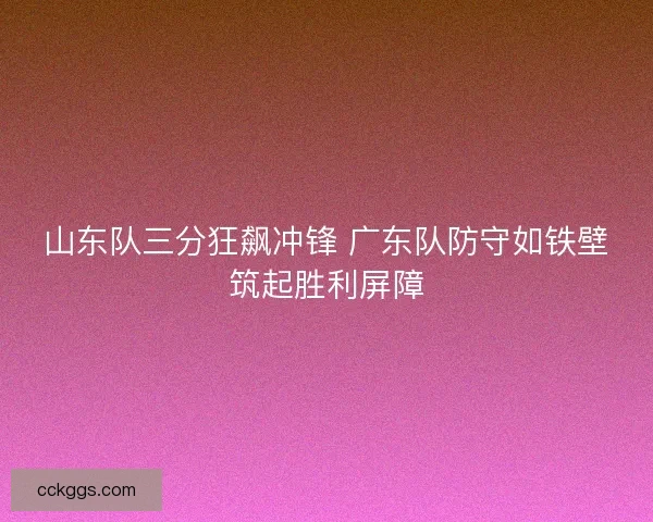 山东队三分狂飙冲锋 广东队防守如铁壁筑起胜利屏障