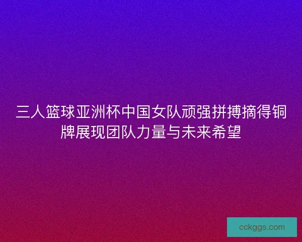 三人篮球亚洲杯中国女队顽强拼搏摘得铜牌展现团队力量与未来希望