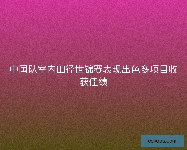 中国队室内田径世锦赛表现出色多项目收获佳绩
