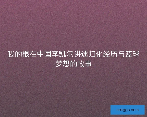 我的根在中国李凯尔讲述归化经历与篮球梦想的故事